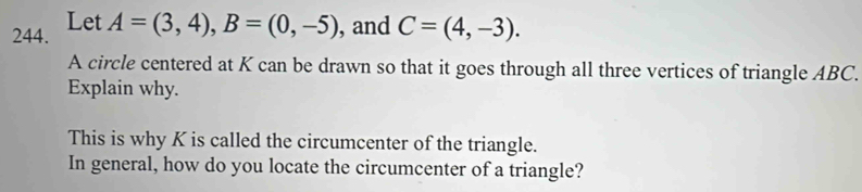 Let A=(3,4), B=(0,-5) , and C=(4,-3). 
A circle centered at K can be drawn so that it goes through all three vertices of triangle ABC. 
Explain why. 
This is why K is called the circumcenter of the triangle. 
In general, how do you locate the circumcenter of a triangle?