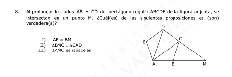 Al prolongar los lados overline AB Y overline CD del pentágono regular ABCDE de la figura adjunta, se
intersectan en un punto M. ¿Cuál(es) de las siguientes proposiciones es (son)
verdadera(s)?
1) overline AB=overline BM
I1) △ BMC=△ CAD
III) △ AMC es isósceles