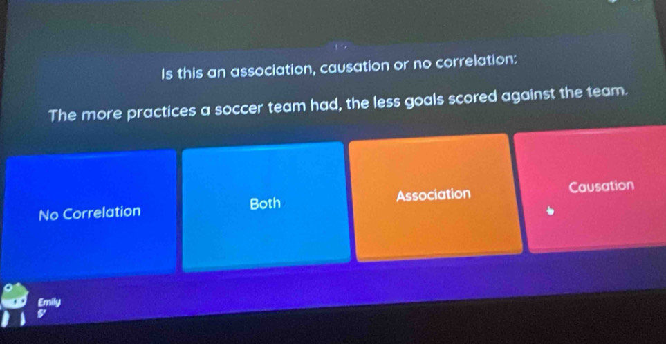 Is this an association, causation or no correlation:
The more practices a soccer team had, the less goals scored against the team.
No Correlation Both Association Causation
Emily