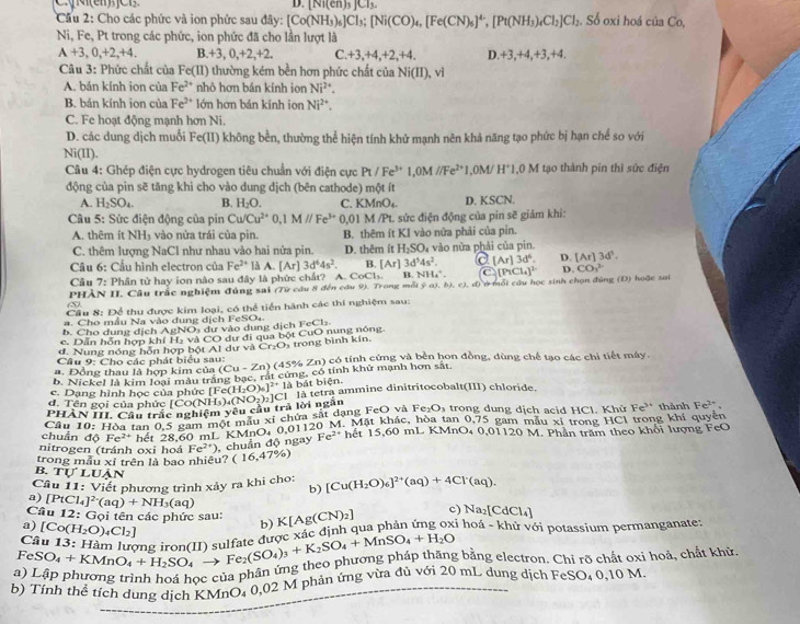 ∠ 12
D. [Ni(en)_3]Cl_3.
Cầu 2: Cho các phức và ion phức sau đây: [Co(NH_3)_6]Cl_3;[Ni(CO)_4,[Fe(CN)_6]^4-,[Pt(NH_3)_4Cl_2]Cl_2. Số oxi hoá của Co,
Ni, Fe, Pt trong các phức, ion phức đã cho lần lượt là
A+3,0,+2,+4. B +3,0,+2,+2. C +3+4 ,+2,+4. D.+3,+4,+3,+4.
Câu 3: Phức chất của Fe(II) thường kém bền hơn phức chất của Ni(II),vi
A. bán kính ion của Fe^(2+) nhỏ hơn bán kính ion Ni^(2+).
B. bán kính ion của Fe^(2+) lớn hơn bán kính ion Ni^(2+).
C. Fe hoạt động mạnh hơn Ni.
D. các dung dịch muối Fe(II) không bên, thường thể hiện tính khử mạnh nên khả năng tạo phức bị hạn chế so với
Ni(II).
Câu 4: Ghép điện cực hydrogen tiêu chuẩn với điện cực Pt/Fe^(3+)1,0M//Fe^(2+)1,0M/H^+1,0M tạo thành pín thì sức điện
động của pin sẽ tăng khi cho vào dung dịch (bên cathode) một ít
A. H_2SO_4. B. H_2O. C. K MnO_4 D. KSCN.
Câu 5: Sức điện động của pin Cu/Cu^(2+)0,1M//Fe^(3+) 0,01 M /Pt. sức điện động của pin sẽ giảm khi:
A. thêm ít NH₃ vào nửa trái của pin. B. thêm ít KI vào nửa phải của pin.
C. thêm lượng NaCl như nhau vào hai nửa pin. D. thêm ít H_2SO_4 vào nửa phải của pin.
3d^54s^2. a [Ar]3d^6. D. [Ar]3d^3.
Câu 6: Cầu hình electron của Fe^(2+) là A.[Ar] 3d^44s^2. B. [Ar] B. NH*. C (P_1Cl_4)^2 D. CO_3^(2
Câu 7: Phân tử hay ion nào sau đây là phức chất? A. CoCls.
1^*)| HÀN II. Câu trắc nghiệm đúng sai (7ừ câu 8 đến câu 9). Trong mỗi ý a), b), c), d) ở mỗi cầu học sinh chọn đùng (Đ) hoặc sai
m
Cầu 8: Để thu được kim loại, có thể tiến hành các thí nghiệm sau:
.  Cho mẫu Na vào dung dịch FeSO4
b. Cho dung dịch AgNOs dự vào dung dịch
c. Dẫn hỗn hợp khí Hạ và CO dự đi qua bột CuO nung nông FeCl_2.
đ. Nung nóng hỗn hợp bột Al dư vaCr_2O_3 trong bình kín.
Câu 9: Cho các phát biểu sau:
. Đồng thau là hợp kim của (Cu-Zn) (45% Zn) có tính cứng và bền hon đồng, dùng chế tạo các chỉ tiết máy.
b. Nickel là kim loại màu trắng bgc,ral t cứng. cd 6 tính khử mạnh hơn sắt.
là bát biện.
c. Dạng hình học của phức IF (H_2O)_6]^2+1a
3|
PH ẤN III. Cầu trắc nghiệm vêu cầu trả lời ngắn [Co(NH_3)_4(NO_2)_2] là tetra ammine dinitritocobalt(III) chloride.
đ. Tên gọi của phức [
Câu 10:H Ba tan 0,5 gam một mẫu xỉ chứa sắt dạng FeO và F e_2O_3 trong dung dịch acid HCl. Khử Fe^(3+) thành Fe^(2+).
chuẩn độ Fe^(2+) ng Ôg gam một MnO. 0.01120 M. Mặt khác, hòa tan 0,75 gam mẫu xỉ trong HCl trong khí quyền
nitrogen (tránh oxi hoá Fe^(2+)) chuẩn độ ngay Fe^(2+) hết 15,60 mL KMnO₄ 0,01120 M. Phân trấm theo khổi lượng FeO
trong mẫu xỉ trên là bao nhiêu? (16,47% )
B. TU'LUAN b)
Câu 11:Viell ết phương trình xảy ra khi cho: [Cu(H_2O)_6]^2+(aq)+4Cl^-(aq).
a) [PtCl_4]^2-(aq)+NH_3(aq)
Câu 12: Gọi tên các phức sau: [N)_2] c) Na₂[C dCl_4]
a) [Co(H_2O)_4Cl_2]
b) K[Ag((
Câu 13: Hàm lượng iron(II) sulfate được xác định qua phản ứng oxỉ hoá - khử với potassium permanganate-
FeSO_4+KMnO_4+H_2SO_4 _  Fe_2(SO_4)_3+K_2SO_4+MnSO_4+H_2O
a) Lập phương trình hoá họ hủa phân ứng theo phương pháp thăng bằng electron. Chỉ rõ chất oxi hoả, chất khữ
b) Tỉnh thể tích dung dịch KMnO₄ 0,02 M phản ứng vừa đủ với 20 mL dung dịch FeSO₄ 0,10 M