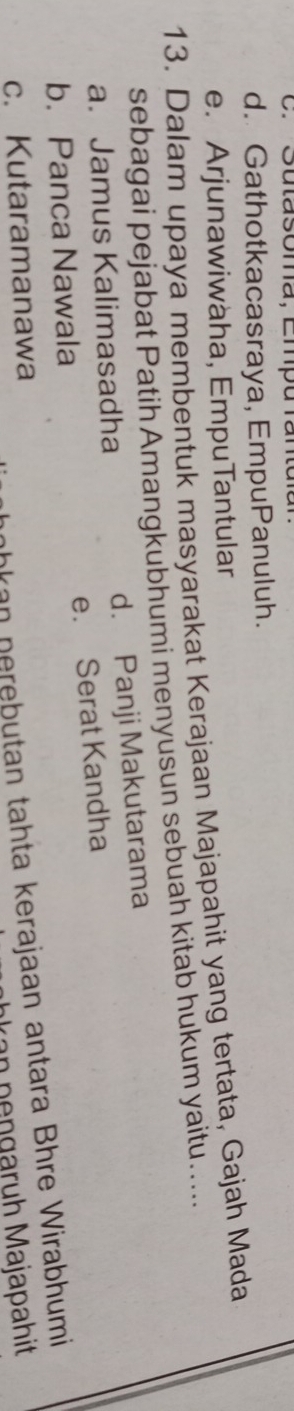 Sutasoma, Empu rantuía
d. Gathotkacasraya, EmpuPanuluh.
e. Arjunawiwaha, EmpuTantular
13. Dalam upaya membentuk masyarakat Kerajaan Majapahit yang tertata, Gajah Mada
sebagai pejabat Patih Amangkubhumi menyusun sebuah kitab hukum yaitu.....
a. Jamus Kalimasadha d. Panji Makutarama
b.Panca Nawala e. Serat Kandha
nkan nerebutan tahta kerajaan antara Bhre Wirabhumi
c. Kutaramanawa
n p engaruh Majapahit