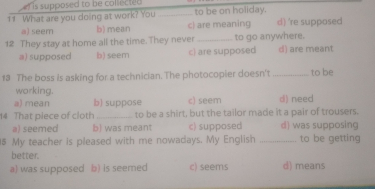 ) is supposed to be collected 
11 What are you doing at work? You _to be on holiday.
a) seem b) mean c) are meaning d) 're supposed
12 They stay at home all the time. They never _to go anywhere.
a) supposed b) seem c) are supposed d) are meant
13 The boss is asking for a technician. The photocopier doesn’t_
to be
working.
a) mean b) suppose c) seem d) need
14 That piece of cloth _to be a shirt, but the tailor made it a pair of trousers.
a) seemed b) was meant c) supposed d) was supposing
5 My teacher is pleased with me nowadays. My English _to be getting
better.
a) was supposed b) is seemed c) seems
d) means