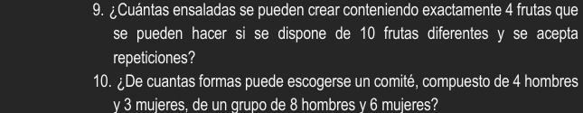 ¿Cuántas ensaladas se pueden crear conteniendo exactamente 4 frutas que 
se pueden hacer si se dispone de 10 frutas diferentes y se acepta 
repeticiones? 
10. ¿De cuantas formas puede escogerse un comité, compuesto de 4 hombres 
y 3 mujeres, de un grupo de 8 hombres y 6 mujeres?