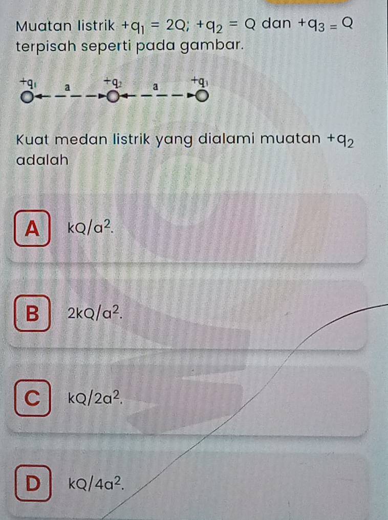 Muatan listrik +q_1=2Q; +q_2=Q dan +q_3=Q
terpisah seperti pada gambar.
+q_1 a +q_2 a +q_3
Kuat medan listrik yang dialami muatan +q_2
adalah
A kQ/a^2.
B 2kQ/a^2.
C kQ/2a^2.
D kQ/4a^2.