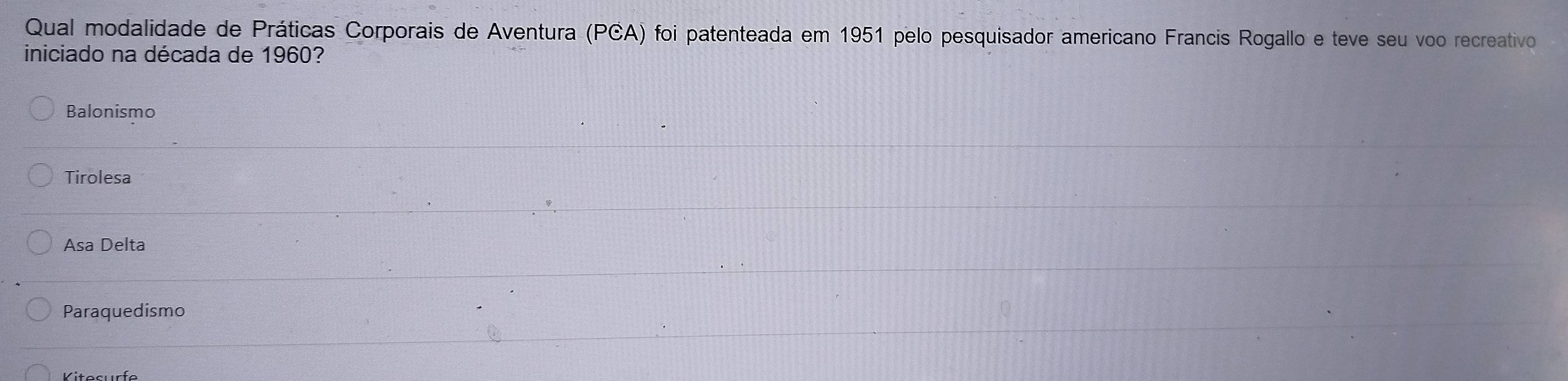 Qual modalidade de Práticas Corporais de Aventura (PCA) foi patenteada em 1951 pelo pesquisador americano Francis Rogallo e teve seu voo recreativo
iniciado na década de 1960?
Balonismo
Tirolesa
Asa Delta
Paraquedismo
Vitesurfe