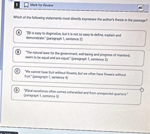 Mark for Review
Which of the following statements most directly expresses the author's thesis in the passage?
A "[I]t is easy to dogmatize, but it is not so easy to define, explain and
demonstrate." (paragraph 1, sentence 2)
"The natural laws for the government, well-being and progress of mankind,
seem to be equal and are equal." (paragraph 1, sentence 3)
a "We cannot have fruit without flowers, but we often have flowers without
fruit." (paragraph 1, sentence 4)
D "[R]eal excelience often comes unheralded and from unexpected quarters."
(paragraph 1, sentence 5)