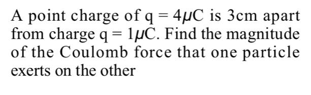 A point charge of q=4mu C is 3cm apart 
from charge q=1mu C. Find the magnitude 
of the Coulomb force that one particle 
exerts on the other