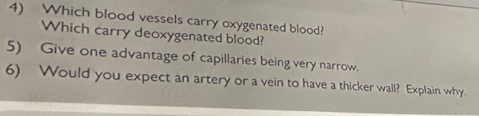 Which blood vessels carry oxygenated blood? 
Which carry deoxygenated blood? 
5) Give one advantage of capillaries being very narrow. 
6) Would you expect an artery or a vein to have a thicker wall? Explain why.