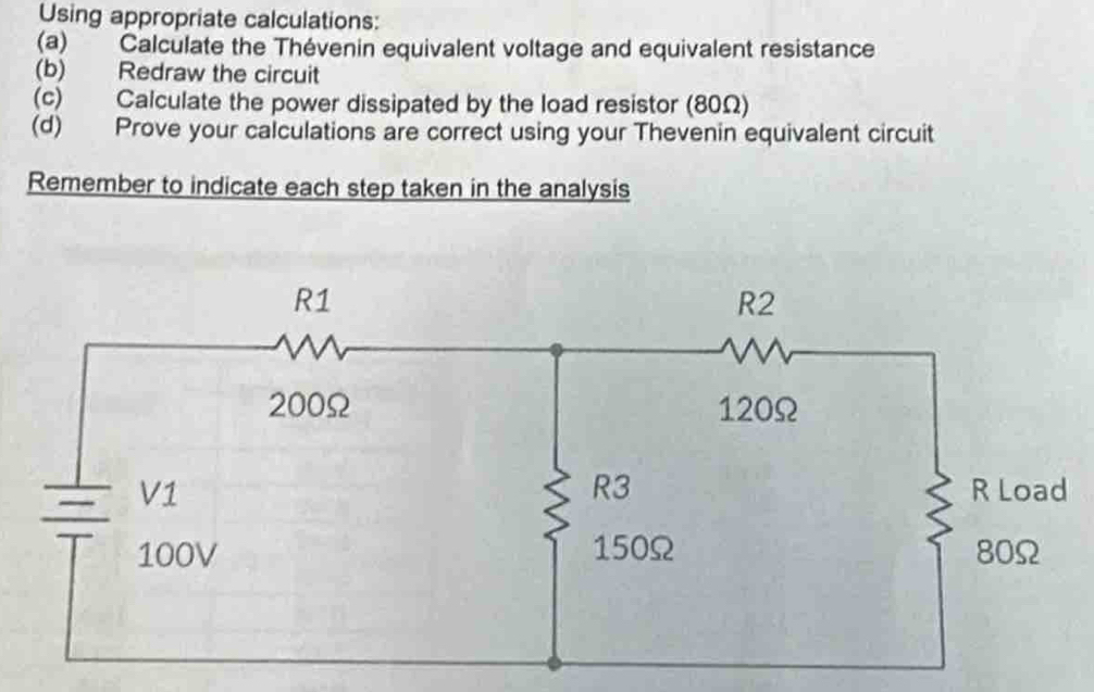 Using appropriate calculations: 
(a) Calculate the Thévenin equivalent voltage and equivalent resistance 
(b) Redraw the circuit 
(c) Calculate the power dissipated by the load resistor (80Ω) 
(d) Prove your calculations are correct using your Thevenin equivalent circuit 
Remember to indicate each step taken in the analysis