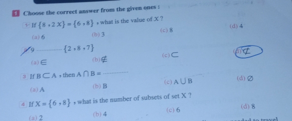 Choose the correct answer from the given ones :
v If  8,2x = 6,8 , what is the value of X ?
(d) 4
(a) 6 (b) 3 (c) 8
9 _  2,8,7
(a) ∈ (b) not ⊂ (c)C a
3 If B⊂ A , then A∩ B= _
(c)
(a) A (b) B A∪ B (d) Ø
4 If X= 6,8 , what is the number of subsets of set X ?
(a) 2 (b) 4 (c) 6 (d) 8