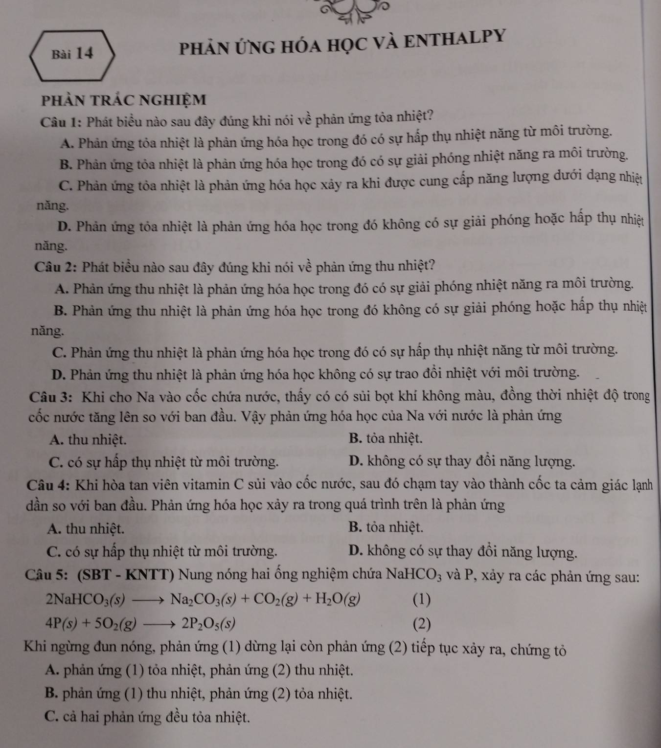PhảN ứnG hóa học vÀ ENTHALPY
phảN tRắC NGHIệm
Câu 1: Phát biểu nào sau đây đúng khi nói về phản ứng tỏa nhiệt?
A. Phản ứng tỏa nhiệt là phản ứng hóa học trong đó có sự hấp thụ nhiệt năng từ môi trường.
B. Phản ứng tỏa nhiệt là phản ứng hóa học trong đó có sự giải phóng nhiệt năng ra môi trường.
C. Phản ứng tỏa nhiệt là phản ứng hóa học xảy ra khi được cung cấp năng lượng dưới dạng nhiệt
năng.
D. Phản ứng tỏa nhiệt là phản ứng hóa học trong đó không có sự giải phóng hoặc hấp thụ nhiệt
năng.
Câu 2: Phát biểu nào sau đây đúng khi nói về phản ứng thu nhiệt?
A. Phản ứng thu nhiệt là phản ứng hóa học trong đó có sự giải phóng nhiệt năng ra môi trường.
B. Phản ứng thu nhiệt là phản ứng hóa học trong đó không có sự giải phóng hoặc hấp thụ nhiệt
năng.
C. Phản ứng thu nhiệt là phản ứng hóa học trong đó có sự hấp thụ nhiệt năng từ môi trường.
D. Phản ứng thu nhiệt là phản ứng hóa học không có sự trao đổi nhiệt với môi trường.
Câu 3: Khi cho Na vào cốc chứa nước, thấy có có sủi bọt khí không màu, đồng thời nhiệt độ trong
cốc nước tăng lên so với ban đầu. Vậy phản ứng hóa học của Na với nước là phản ứng
A. thu nhiệt. B. tỏa nhiệt.
C. có sự hấp thụ nhiệt từ môi trường. D. không có sự thay đổi năng lượng.
Câu 4: Khi hòa tan viên vitamin C sủi vào cốc nước, sau đó chạm tay vào thành cốc ta cảm giác lạnh
dần so với ban đầu. Phản ứng hóa học xảy ra trong quá trình trên là phản ứng
A. thu nhiệt. B. tỏa nhiệt.
C. có sự hấp thụ nhiệt từ môi trường. D. không có sự thay đổi năng lượng.
Câu 5: (SBT - KNTT) Nung nóng hai ống nghiệm chứa NaHCO_3 và P, xảy ra các phản ứng sau:
2NaHCO_3(s)to Na_2CO_3(s)+CO_2(g)+H_2O(g) (1)
4P(s)+5O_2(g)to 2P_2O_5(s) (2)
Khi ngừng đun nóng, phản ứng (1) dừng lại còn phản ứng (2) tiếp tục xảy ra, chứng tỏ
A. phản ứng (1) tỏa nhiệt, phản ứng (2) thu nhiệt.
B. phản ứng (1) thu nhiệt, phản ứng (2) tỏa nhiệt.
C. cả hai phản ứng đều tỏa nhiệt.