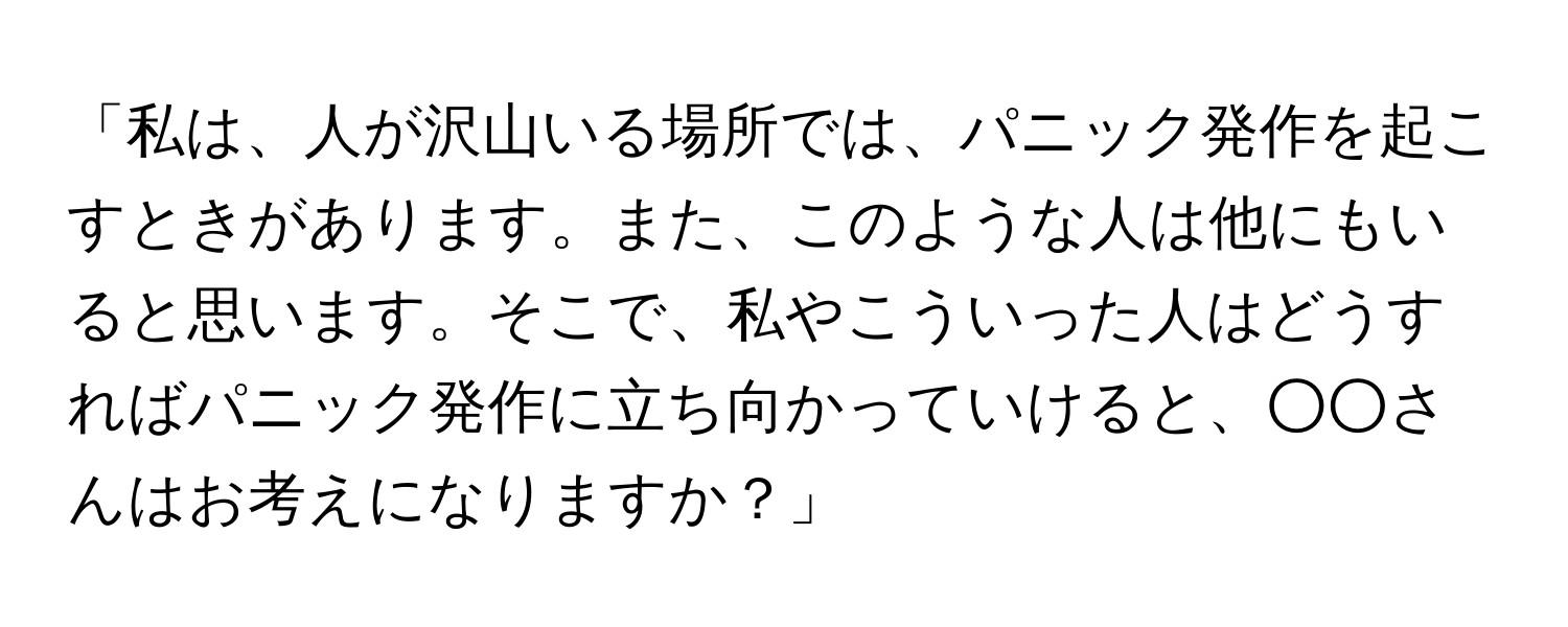 「私は、人が沢山いる場所では、パニック発作を起こすときがあります。また、このような人は他にもいると思います。そこで、私やこういった人はどうすればパニック発作に立ち向かっていけると、○○さんはお考えになりますか？」