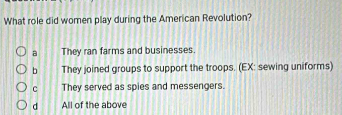 What role did women play during the American Revolution?
a They ran farms and businesses.
b They joined groups to support the troops. (EX: sewing uniforms)
c They served as spies and messengers.
d All of the above