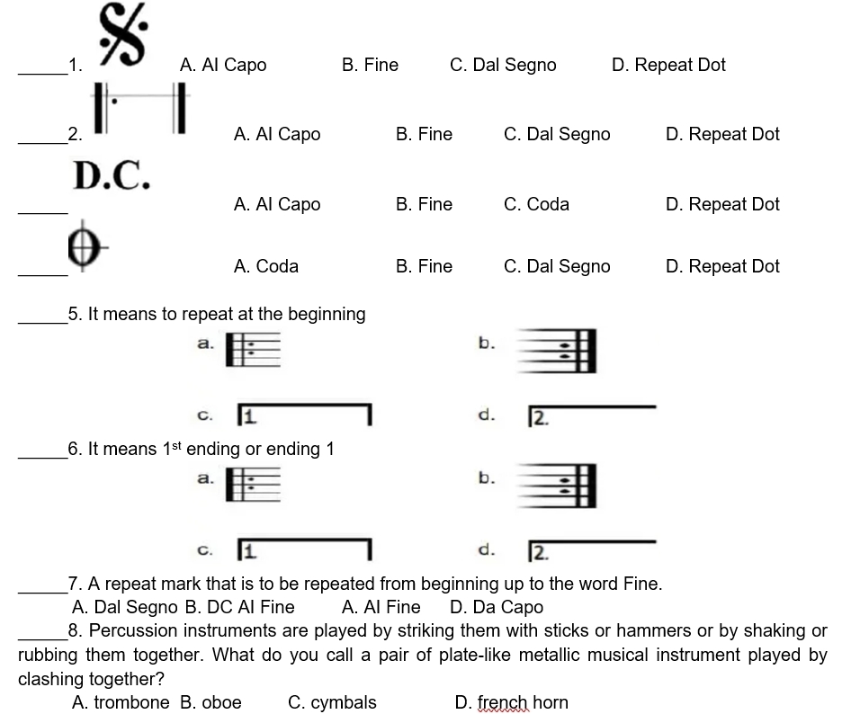 A. Al Capo B. Fine C. Dal Segno D. Repeat Dot
_2. A. Al Capo B. Fine C. Dal Segno D. Repeat Dot
D.C.
_
A. Al Capo B. Fine C. Coda D. Repeat Dot
_
A. Coda B. Fine C. Dal Segno D. Repeat Dot
_5. It means to repeat at the beginning
a.
b.
C.
d. 2.
_6. It means 1^(st) ending or ending 1
a.
b.
C.
d. 2.
_7. A repeat mark that is to be repeated from beginning up to the word Fine.
A. Dal Segno B. DC Al Fine A. Al Fine D. Da Capo
_8. Percussion instruments are played by striking them with sticks or hammers or by shaking or
rubbing them together. What do you call a pair of plate-like metallic musical instrument played by
clashing together?
A. trombone B. oboe C. cymbals D. french horn