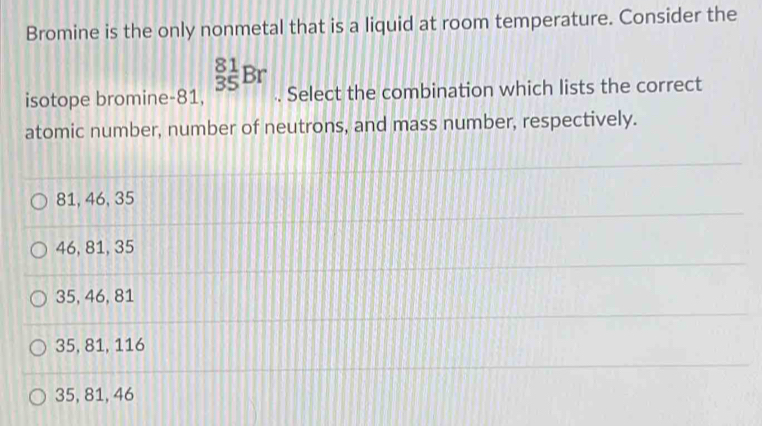 Bromine is the only nonmetal that is a liquid at room temperature. Consider the
_(35)^(81)Br
isotope bromine- 81, . Select the combination which lists the correct
atomic number, number of neutrons, and mass number, respectively.
81, 46, 35
46, 81, 35
35, 46, 81
35, 81, 116
35, 81, 46