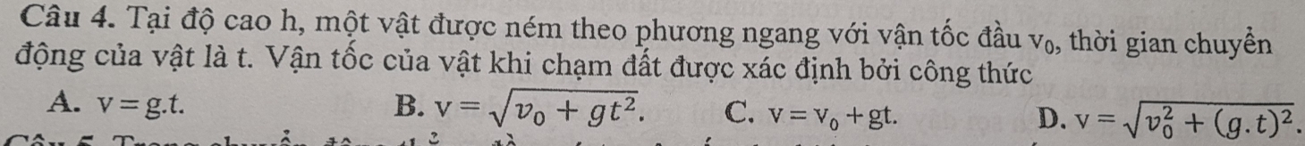 Tại độ cao h, một vật được ném theo phương ngang với vận tốc đầu V_0 , thời gian chuyền
động của vật là t. Vận tốc của vật khi chạm đất được xác định bởi công thức
A. v=g.t. B. v=sqrt(v_0)+gt^2. C. v=v_0+gt. D. v=sqrt (v_0)^2+(g.t)^2.