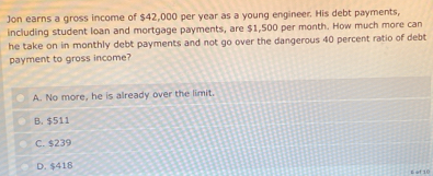 Jon earns a gross income of $42,000 per year as a young engineer. His debt payments,
including student loan and mortgage payments, are $1,500 per month. How much more can
he take on in monthly debt payments and not go over the dangerous 40 percent ratio of debt
payment to gross income?
A. No more, he is already over the limit.
B. $511
C. $239
D. $418
n ef 10