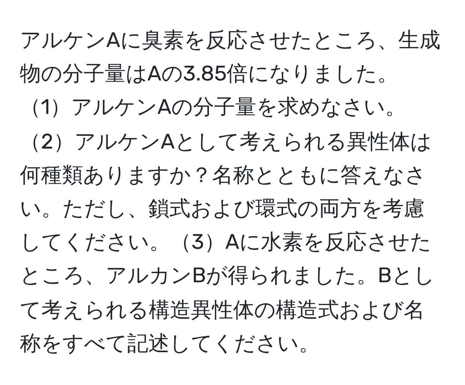 アルケンAに臭素を反応させたところ、生成物の分子量はAの3.85倍になりました。1アルケンAの分子量を求めなさい。2アルケンAとして考えられる異性体は何種類ありますか？名称とともに答えなさい。ただし、鎖式および環式の両方を考慮してください。3Aに水素を反応させたところ、アルカンBが得られました。Bとして考えられる構造異性体の構造式および名称をすべて記述してください。