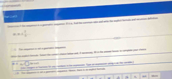 # Romewərk
Past 2 ot 3
Enterminn () the sequence is a geometic sequence II it is, find the common ustio and write the explicit formula and recursive definition
30, 30, 2  2/5 ,-
The sequence is not a geometic lequence
Whae the explicit forule. Select the carrect choice below and, it necessary, 6) in the answer boxes to complete your choice
a A a=□ for meck
(lise integers or Iactions for any numbers in the expression. Type an expression using n as the vanable)
B. The sequence is nol a geomenic sequence. Hence, there is no explicit farmula
sqrt(1) L_a (RA) More