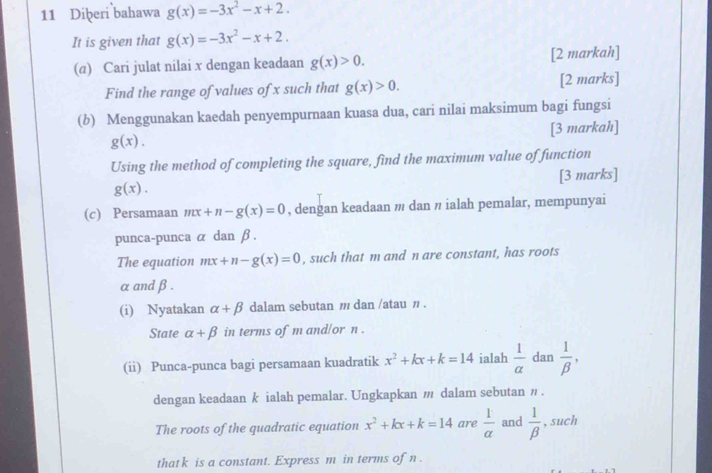 Diḫeri bahawa g(x)=-3x^2-x+2. 
It is given that g(x)=-3x^2-x+2. 
(α) Cari julat nilai x dengan keadaan g(x)>0. [2 markah] 
Find the range of values of x such that g(x)>0. [2 marks] 
(b) Menggunakan kaedah penyempurnaan kuasa dua, cari nilai maksimum bagi fungsi
g(x). [3 markah] 
Using the method of completing the square, find the maximum value of function
g(x). [3 marks] 
(c) Persamaan mx+n-g(x)=0 , dengan keadaan m dan η ialah pemalar, mempunyai 
punca-punca α dan β. 
The equation mx+n-g(x)=0 , such that m and n are constant, has roots
α and β. 
(i) Nyatakan alpha +beta dalam sebutan m dan /atau n. 
State alpha +beta in terms of m and/or n. 
(ii) Punca-punca bagi persamaan kuadratik x^2+kx+k=14 ialah  1/alpha   dan  1/beta  , 
dengan keadaan k ialah pemalar. Ungkapkan m dalam sebutan ” . 
The roots of the quadratic equation x^2+kx+k=14 are  1/alpha   and  1/beta   , such 
thatk is a constant. Express m in terms of n.