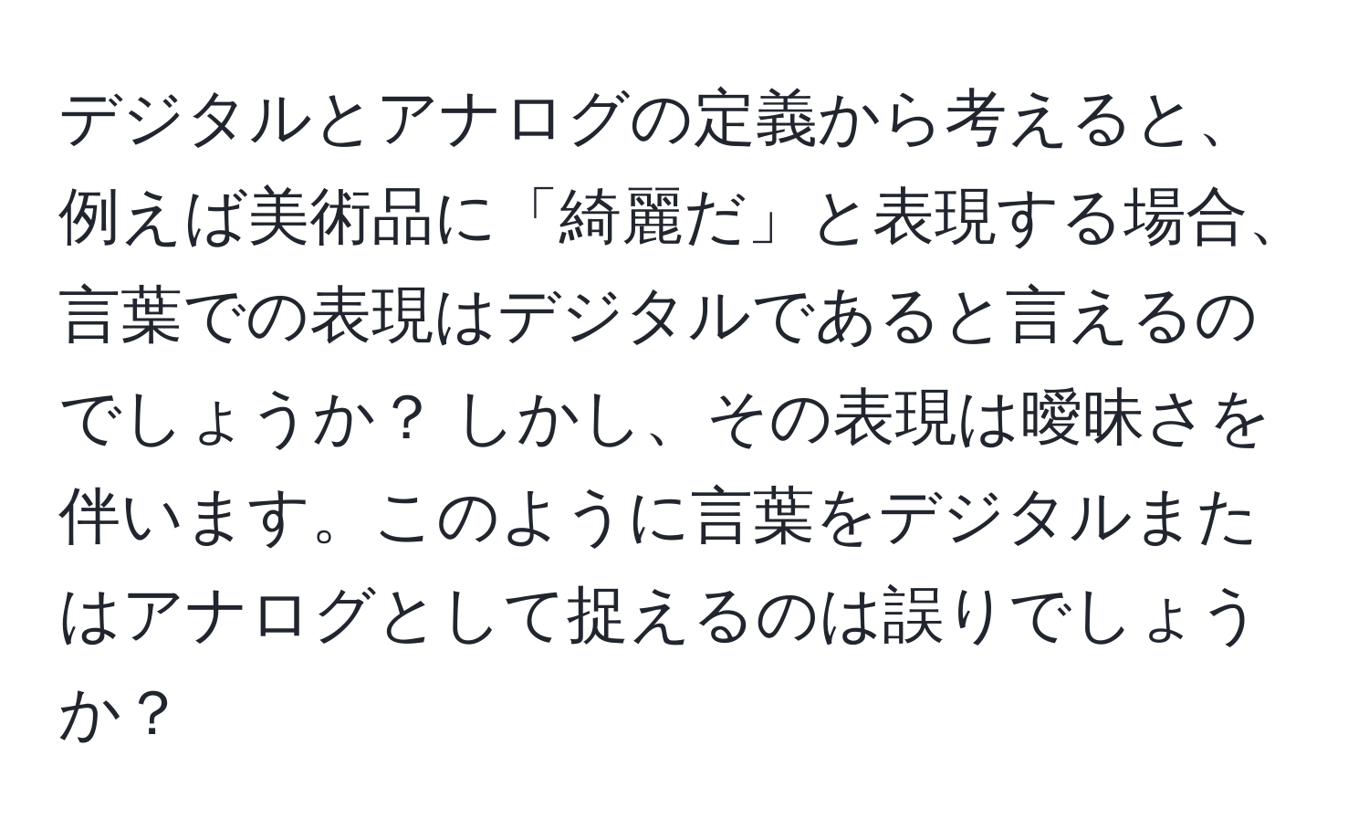 デジタルとアナログの定義から考えると、例えば美術品に「綺麗だ」と表現する場合、言葉での表現はデジタルであると言えるのでしょうか？ しかし、その表現は曖昧さを伴います。このように言葉をデジタルまたはアナログとして捉えるのは誤りでしょうか？