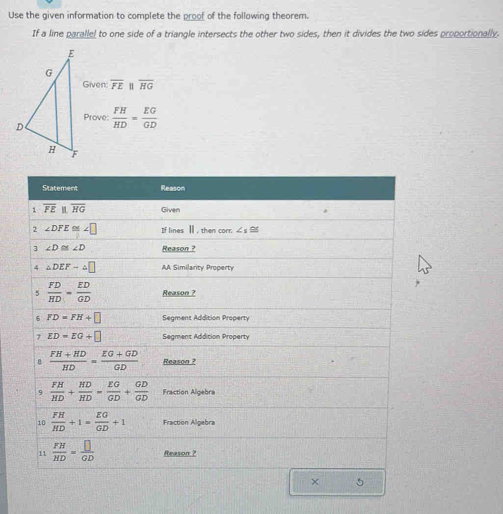 Use the given information to complete the proof of the following theorem.
If a line parallel to one side of a triangle intersects the other two sides, then it divides the two sides proportionally.
Given: overline FE||overline HG
Prove:  FH/HD = EG/GD 