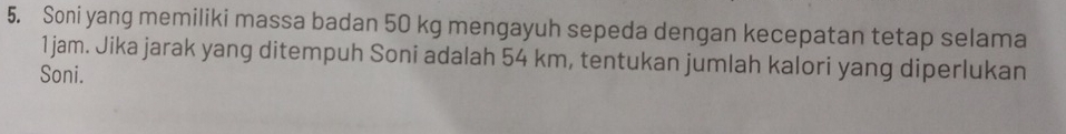 Soni yang memiliki massa badan 50 kg mengayuh sepeda dengan kecepatan tetap selama
1jam. Jika jarak yang ditempuh Soni adalah 54 km, tentukan jumlah kalori yang diperlukan 
Soni.