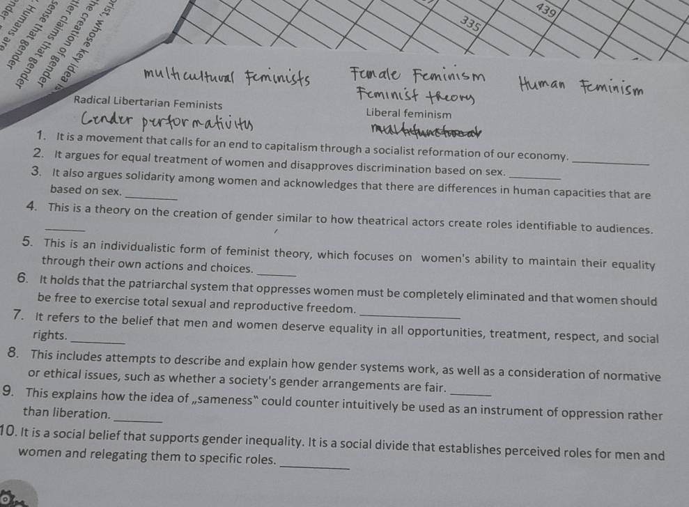 439
ª ª 6
335
Radical Libertarian Feminists Liberal feminism
1. It is a movement that calls for an end to capitalism through a socialist reformation of our economy.
2. It argues for equal treatment of women and disapproves discrimination based on sex._
3. It also argues solidarity among women and acknowledges that there are differences in human capacities that are
based on sex.
4. This is a theory on the creation of gender similar to how theatrical actors create roles identifiable to audiences.
_
5. This is an individualistic form of feminist theory, which focuses on women's ability to maintain their equality
through their own actions and choices.
6. It holds that the patriarchal system that oppresses women must be completely eliminated and that women should
be free to exercise total sexual and reproductive freedom.
7. It refers to the belief that men and women deserve equality in all opportunities, treatment, respect, and social
rights.
8. This includes attempts to describe and explain how gender systems work, as well as a consideration of normative
or ethical issues, such as whether a society's gender arrangements are fair.
9. This explains how the idea of „sameness“ could counter intuitively be used as an instrument of oppression rather
than liberation.
_
10. It is a social belief that supports gender inequality. It is a social divide that establishes perceived roles for men and
women and relegating them to specific roles.