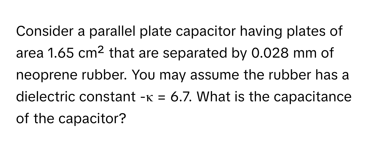 Consider a parallel plate capacitor having plates of area 1.65 cm² that are separated by 0.028 mm of neoprene rubber. You may assume the rubber has a dielectric constant -κ = 6.7. What is the capacitance of the capacitor?