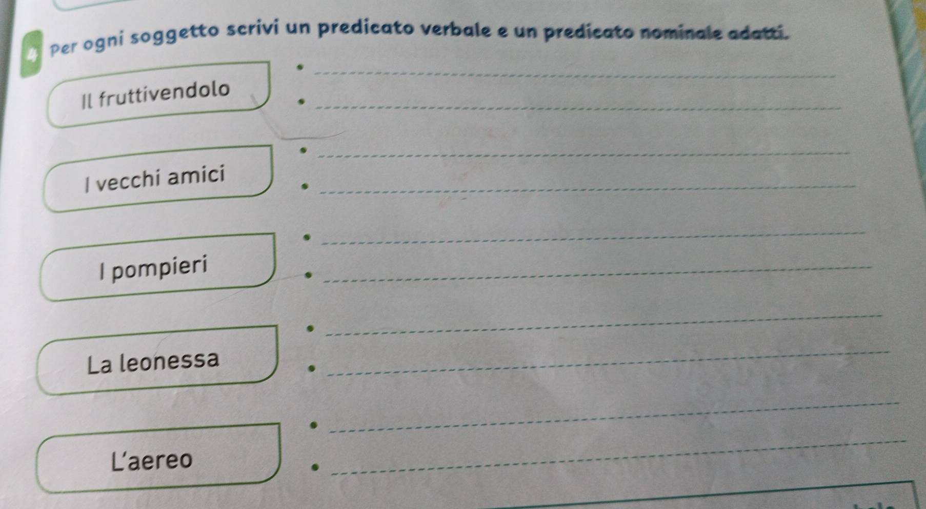 Per ogni soggetto scrivi un predicato verbale e un predicato nominale adatti. 
_ 
Il fruttivendolo_ 
_ 
I vecchi amici_ 
_ 
I pompieri 
_ 
_ 
La leonessa 
_ 
_ 
Laereo 
_