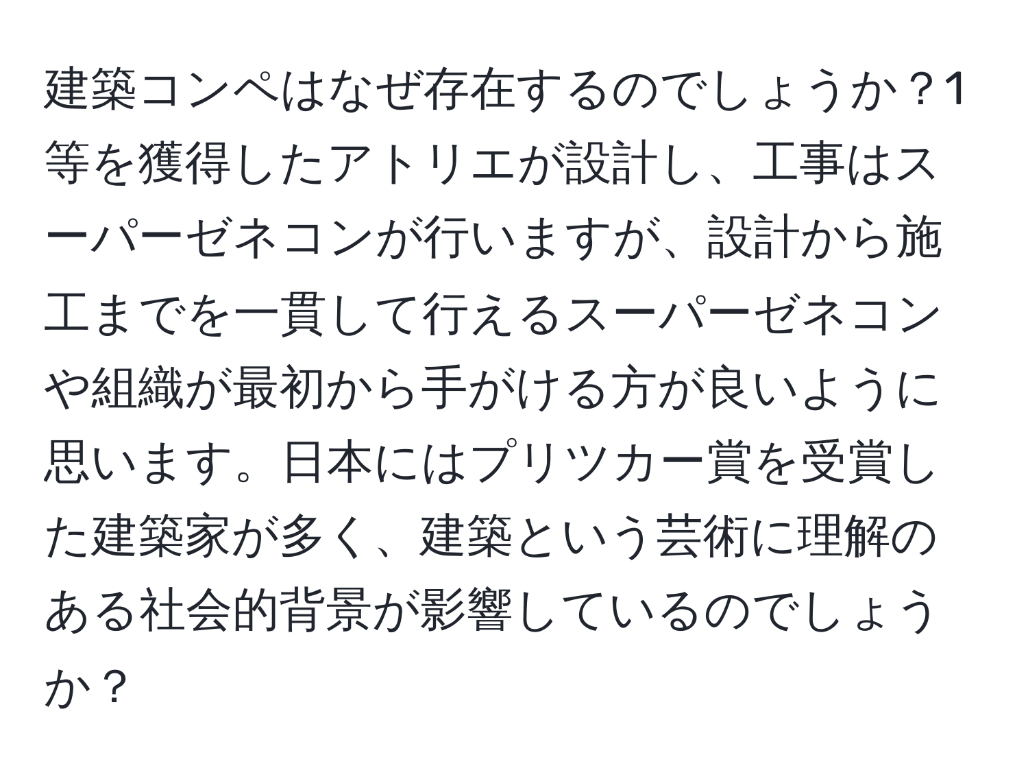 建築コンペはなぜ存在するのでしょうか？1等を獲得したアトリエが設計し、工事はスーパーゼネコンが行いますが、設計から施工までを一貫して行えるスーパーゼネコンや組織が最初から手がける方が良いように思います。日本にはプリツカー賞を受賞した建築家が多く、建築という芸術に理解のある社会的背景が影響しているのでしょうか？