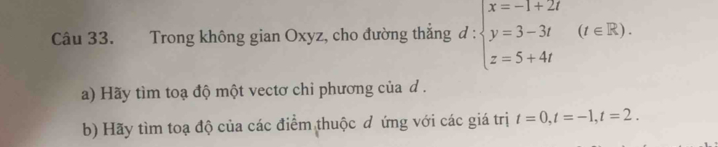 Trong không gian Oxyz, cho đường thắng đ : :beginarrayl x=-1+2t y=3-3t z=5+4tendarray.  (t∈ R). 
a) Hãy tìm toạ độ một vectơ chi phương của d. 
b) Hãy tìm toạ độ của các điểm thuộc đ ứng với các giá trị t=0, t=-1, t=2.