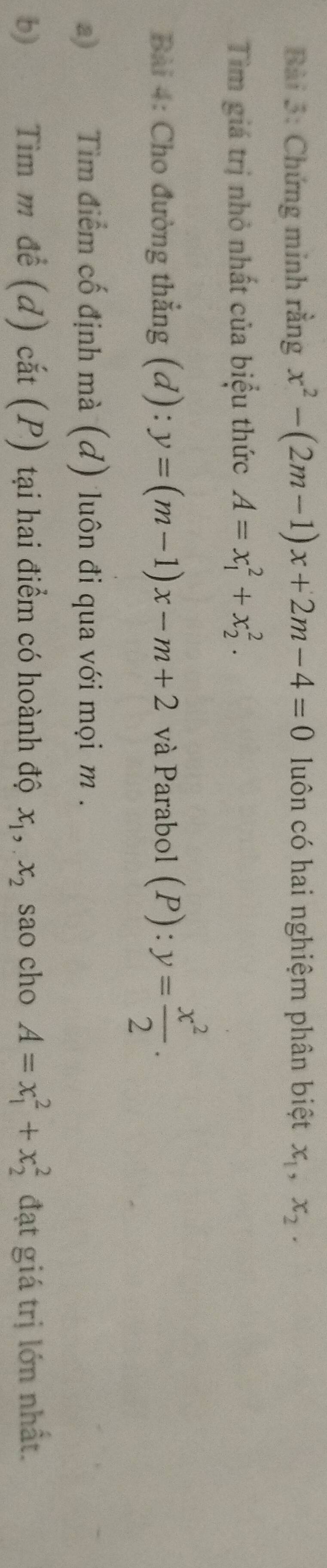 Chứng minh rằng x^2-(2m-1)x+2m-4=0 luôn có hai nghiệm phân biệt x_1, x_2. 
Tìm giá trị nhỏ nhất của biểu thức A=x_1^(2+x_2^2. 
Bài 4: Cho đường thẳng (d): y=(m-1)x-m+2 và Parabol (P):y=frac x^2)2. 
Tìm điểm cố định mà (đ) luôn đi qua với mọi m. 
b Tìm m để (d) cắt (P) tại hai điểm có hoành độ x_1, x_2 sao cho A=x_1^2+x_2^2 đạt giá trị lớn nhất.