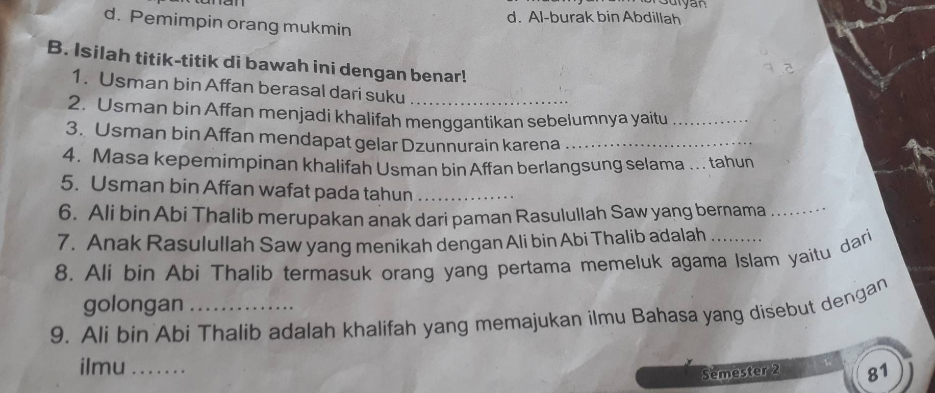 Suryan
d. Al-burak bin Abdillah
d. Pemimpin orang mukmin
B. Isilah titik-titik di bawah ini dengan benar!
1. Usman bin Affan berasal dari suku
2. Usman bin Affan menjadi khalifah menggantikan sebelumnya yaitu_
3. Usman bin Affan mendapat gelar Dzunnurain karena_
4. Masa kepemimpinan khalifah Usman bin Affan berlangsung selama ... tahun
5. Usman bin Affan wafat pada tahun_
6. Ali bin Abi Thalib merupakan anak dari paman Rasulullah Saw yang bernama_
7. Anak Rasulullah Saw yang menikah dengan Ali bin Abi Thalib adalah
8. Ali bin Abi Thalib termasuk orang yang pertama memeluk agama Islam yaitu dari
golongan
9. Ali bin Abi Thalib adalah khalifah yang memajukan ilmu Bahasa yang disebut dengan
ilmu_
Semester 2
81