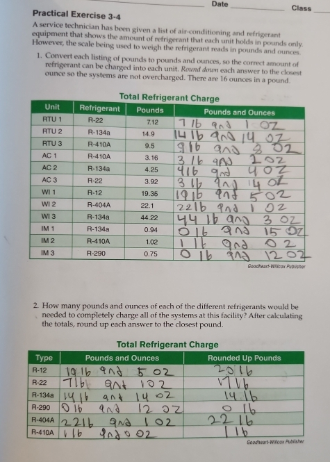 Date_ Class 
Practical Exercise 3-4 
_ 
A service technician has been given a list of air-conditioning and refrigerant 
equipment that shows the amount of refrigerant that each unit holds in pounds only. 
However, the scale being used to weigh the refrigerant reads in pounds and ounces. 
1. Convert each listing of pounds to pounds and ounces, so the correct amount of 
refrigerant can be charged into each unit. Round down each answer to the closest 
ounce so the systems are not overcharged. There are 16 ounces in a pound. 
2. How many pounds and ounces of each of the different refrigerants would be 
needed to completely charge all of the systems at this facility? After calculating 
the totals, round up each answer to the closest pound.