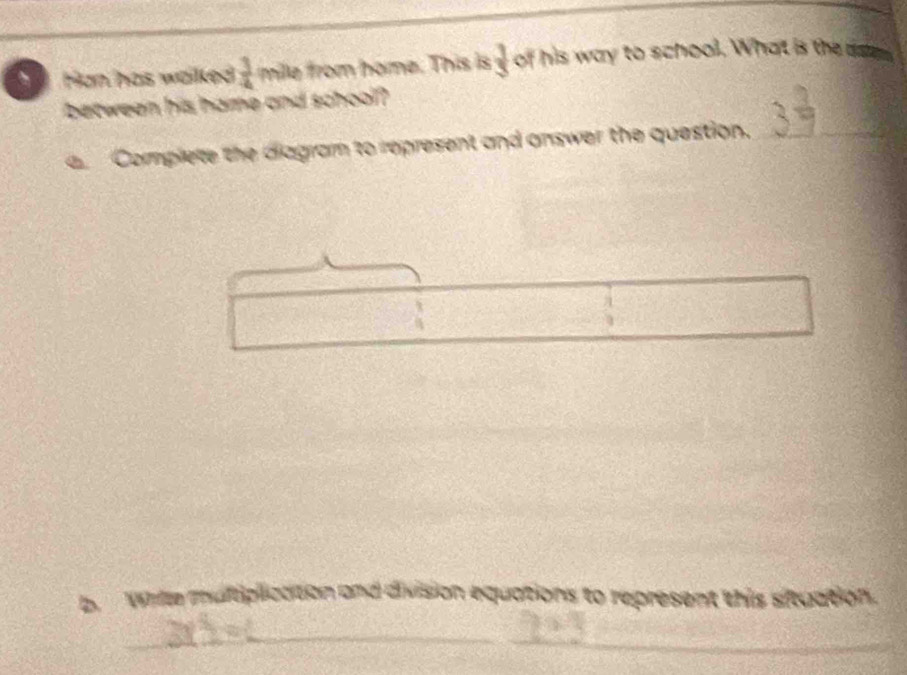 Han has walked .  3/4  mille from home. This is  3/5  of his way to school. What is the ases 
between his hame and school? 
Complete the diagram to represent and answer the question._ 
b. Whille multiplication and division equations to represent this situation. 
_