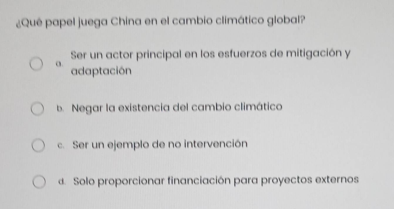 ¿Qué papel juega China en el cambio climático global?
Ser un actor principal en los esfuerzos de mitigación y
a.
adaptación
b. Negar la existencia del cambio climático
c. Ser un ejemplo de no intervención
d. Solo proporcionar financiación para proyectos externos