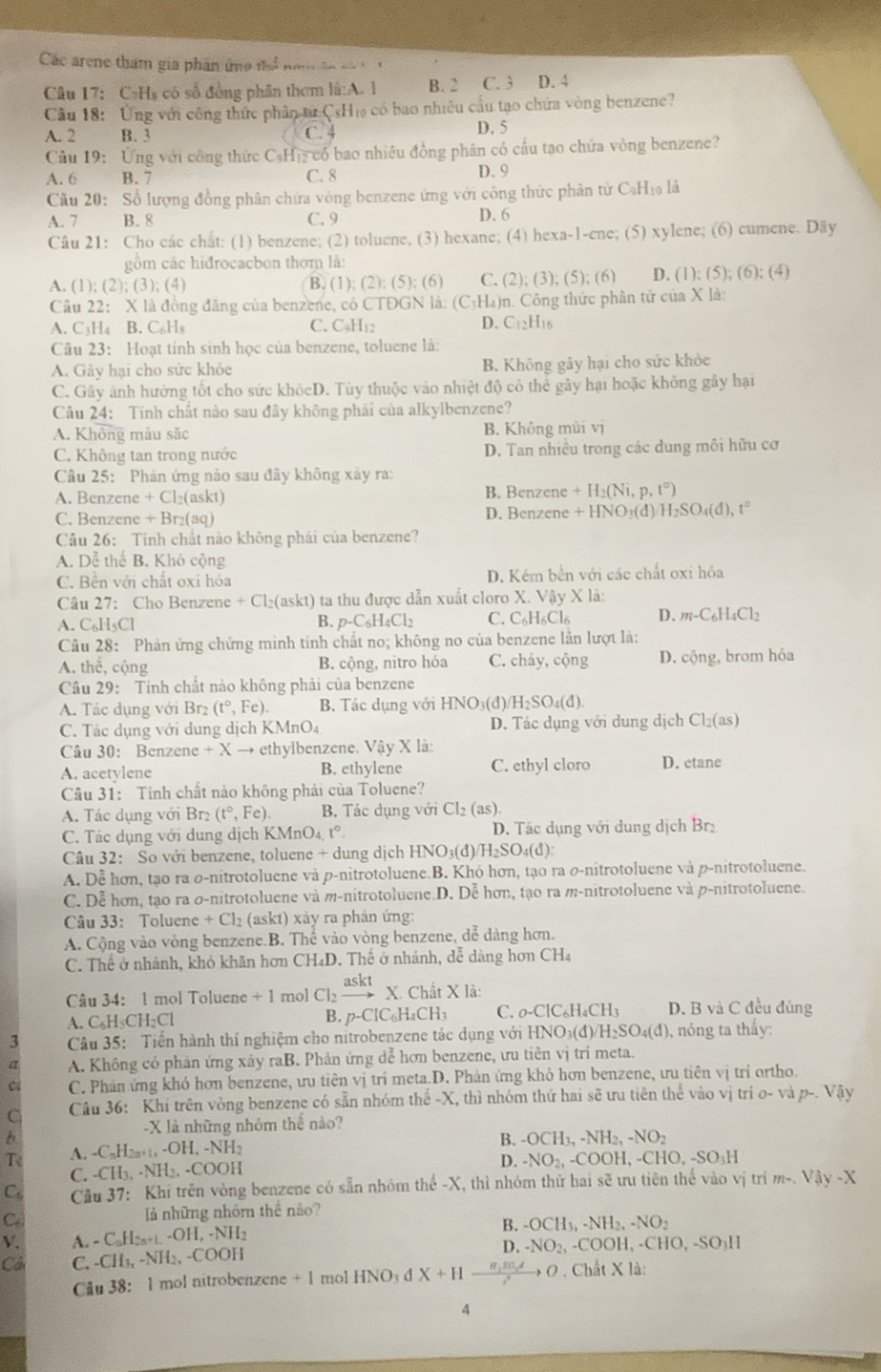 Các arene tham gia phân ứng thể nh  tn co  
Câu 17: CạH₃ có số đồng phân thơm là:A. l B. 2 C. 3 D. 4
Cầu 18: Ứng với công thức phân từ CsHi có bao nhiêu cầu tạo chứa vòng benzene?
A. 2 B. 3 C. 4 D. 5
Cầu 19: Ứng với công thức CạHiz có bao nhiệu đồng phân có cấu tạo chứa vòng benzene?
A. 6 B. 7 C. 8 D. 9
Câu 20: Số lượng đồng phân chứa vòng benzene ứng với công thức phân tử CạH₁ là
A. 7 B. 8 C. 9 D. 6
Câu 21: Cho các chất: (1) benzene; (2) toluene, (3) hexane; (4) hexa-1-ene; (5) xylene; (6) cumene. Dãy
gồm các hiđrocacbon thơm là:
A. (1); (2); (3); (4) B (1);(2);(5);(6) C. (2); (3); (5);(6 D (1);(5);(6);(4)
Câu 22: X là đồng đăng của benzene, có CTĐGN là: (C₃H₄)n. Công thức phân tử của X là:
D.
A. C3H₄ B. C₆Hя C. C₅H₁2 C_12H_16
Câu 23: Hoạt tính sinh học của benzene, toluene là:
A. Gây hại cho sức khỏc B. Không gây hại cho sức khỏc
C. Gây ảnh hưởng tốt cho sức khócD. Tùy thuộc vào nhiệt độ có thể gây hại hoặc không gây hại
Câu 24: Tính chát nào sau đây không phải của alkylbenzene?
A. Không màu săc B. Không mùi vị
C. Không tan trong nước  D. Tan nhiều trong các dung môi hữu cơ
Câu 25: Phân ứng nào sau đây không xây ra:
A. Benzene + Cl₂(askt) B. Benzene +H_2(Ni,p,t°)
C. Benzene + Br₂(aq) D. Benzene +HNO_3(d) H_2SO_4(d),t°
Câu 26: Tinh chất nào không phải của benzene?
A. Dễ thể B. Khó cộng
C. Bên với chất oxi hóa D. Kém bền với các chất oxi hỏa
Câu 27: Cho Benzene +Cl_2(askt) ta thu được dẫn xuất cloro X. Vậy X là:
A. C₆H₅Cl B. p-C_6H_4Cl_2 C. C₆H₆Cl₆ D. m-C_6H_4Cl_2
Câu 28: Phản ứng chứng mình tinh chất no; không no của benzene lần lượt là:
A. thể, cộng B. cộng, nitro hóa C. cháy, cộng D. cộng, brom hóa
Câu 29: Tính chất nào không phải của benzene
A. Tác dụng với Br2 (t°, , Fe). B. Tác dụng với HNO₃(đ) H_2SO_4(d)
C. Tác dụng với dung dịch KM nO_4 D. Tác dụng với dung dịch Cl_2(as)
Câu 30: Benzene +Xto ethylbenzene. Vậy * 1 a
A. acetylene B. ethylene C. ethyl cloro D. etane
Câu 31: Tính chất nào không phải của Toluene?
A. Tác dụng với B: 2 (t°,Fe) B. Tác dụng với Cl_2(as 1
C. Tác dụng với dung dịch I KMnO_4,t°. D. Tác dụng với dung dịch Br₂
Câu 32: So với benzene, toluer e+d ung dịch HNO_3(d)/H_2SO_4(d):
A. Dể hơn, tạo ra o-nitrotoluene và p-nitrotoluene.B. Khó hơn, tạo ra o-nitrotoluene và p-nitrotoluene.
C. Dễ hơn, tạo ra σ-nitrotoluene và m-nitrotoluene.D. Dễ hơn, tạo ra m-nitrotoluene và p-nitrotoluene.
Câu 33: Toluene +C 2 (askt) xảy ra phản ứng:
A. Cộng vào vòng benzene.B. Thể vào vòng benzene, dể dàng hơn.
C. Thể ở nhánh, khó khăn hơn CH₄D. Thể ở nhánh, dễ dàng hơn CH₄
Câu 34: 1 mol Toluene + mol Cl_2xrightarrow asktX.ChitXla
A. C₆H₅CH₂Cl B. p-ClC_6H_4CH_3 C. _0-ClC_6H_4CH_3 D. B và C đều đủng
3  Câu 35: Tiền hành thí nghiệm cho nitrobenzene tác dụng với h HNO_3(d)/H_2SO_4(d) , nóng ta thấy:
a A. Không có phản ứng xảy raB. Phản ứng dễ hơn benzene, ưu tiên vị trí meta.
C C. Phản ứng khó hơn benzene, ưu tiên vị trí meta.D. Phản ứng khỏ hơn benzene, ưu tiên vị trí ortho.
C Câu 36: Khí trên vòng benzene có sẵn nhóm thế -X, thì nhóm thứ hai sẽ ưu tiên the vào vị trí o-vap-.Vay
-X là những nhóm thể nào?
b
B. -OCH_3,-NH_2,-NO_2
Tc A. -C₃H2n+1, -OH, -NH2
D. -NO_2,-COOH,-CHO,-SO_3H
C. -CH₃, -NH₃, -COOH
C。  Cău 37: Khi trên vòng benzene có sẵn nhóm thể -X, thì nhóm thứ hai sẽ ưu tiên thể vào vị trím -.VAy-Ay-X
Ce là những nhóm thê nảo?
V. A. - CuH2n+1 -OH, -NH2 B. -OCH_3,-NH_2,-NO_2
D. -NO_2,-COOH,-CHO,-SO_3H
Cần C. -CH₃, -NH₂, -COOH
Câu 38: 1 mol nitrobenzene + 1 mol HNO_3 dX+Hto frac R_150_xdc^4to 0 . Chất X là:
4