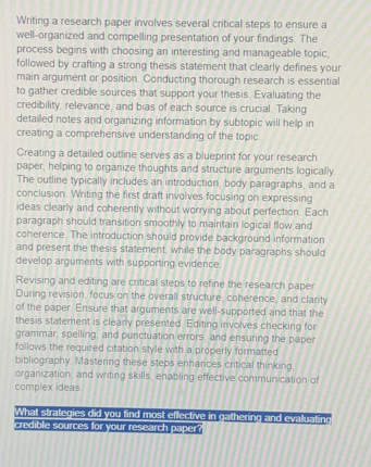 Writing a research paper involves several critical steps to ensure a 
well-organized and compelling presentation of your findings. The 
process begins with choosing an interesting and manageable topic, 
followed by crafting a strong thesis statement that clearly defines your 
main argument or position. Conducting thorough research is essential 
to gather credible sources that support your thesis. Evaluating the 
credibility, relevance, and bias of each source is crucial. Taking 
detailed notes and organizing information by subtopic will help in 
creating a comprehensive understanding of the topic. 
Creating a detailed outline serves as a blueprint for your research 
paper, helping to organize thoughts and structure arguments logically. 
The outline typically includes an introduction, body paragraphs, and a 
conclusion. Writing the first draft involves focusing on expressing 
ideas clearly and coherently without worrying about perfection. Each 
paragraph should transition smoothly to maintain logical flow and 
coherence. The introduction should provide background information 
and present the thesis statement, while the body paragraphs should 
develop arguments with supporting evidence. 
Revising and editing are critical steps to refine the research paper 
During revision, focus on the overall structure, coherence, and clarity 
of the paper. Ensure that arguments are well-supported and that the 
thesis statement is clearly presented. Editing involves checking for 
grammar, spelling, and punctuation errors, and ensuring the paper 
follows the required citation style with a properly formatted 
bibliography. Mastering these steps enhances critical thinking, 
organization, and writing skills, enabling effective communication of 
complex ideas 
What strategies did you find most effective in gathering and evaluating 
credible sources for your research paper?