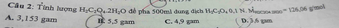 Tính lượng H_2C_2Q_4.2H_2O để pha 500ml dung dịch H_2C_2O_40,1N .M_H2C2O4.2H2 o=126,06g/mol
A. 3,153 gam B. 5,5 gam C. 4,9 gam D. 3,6 gam
