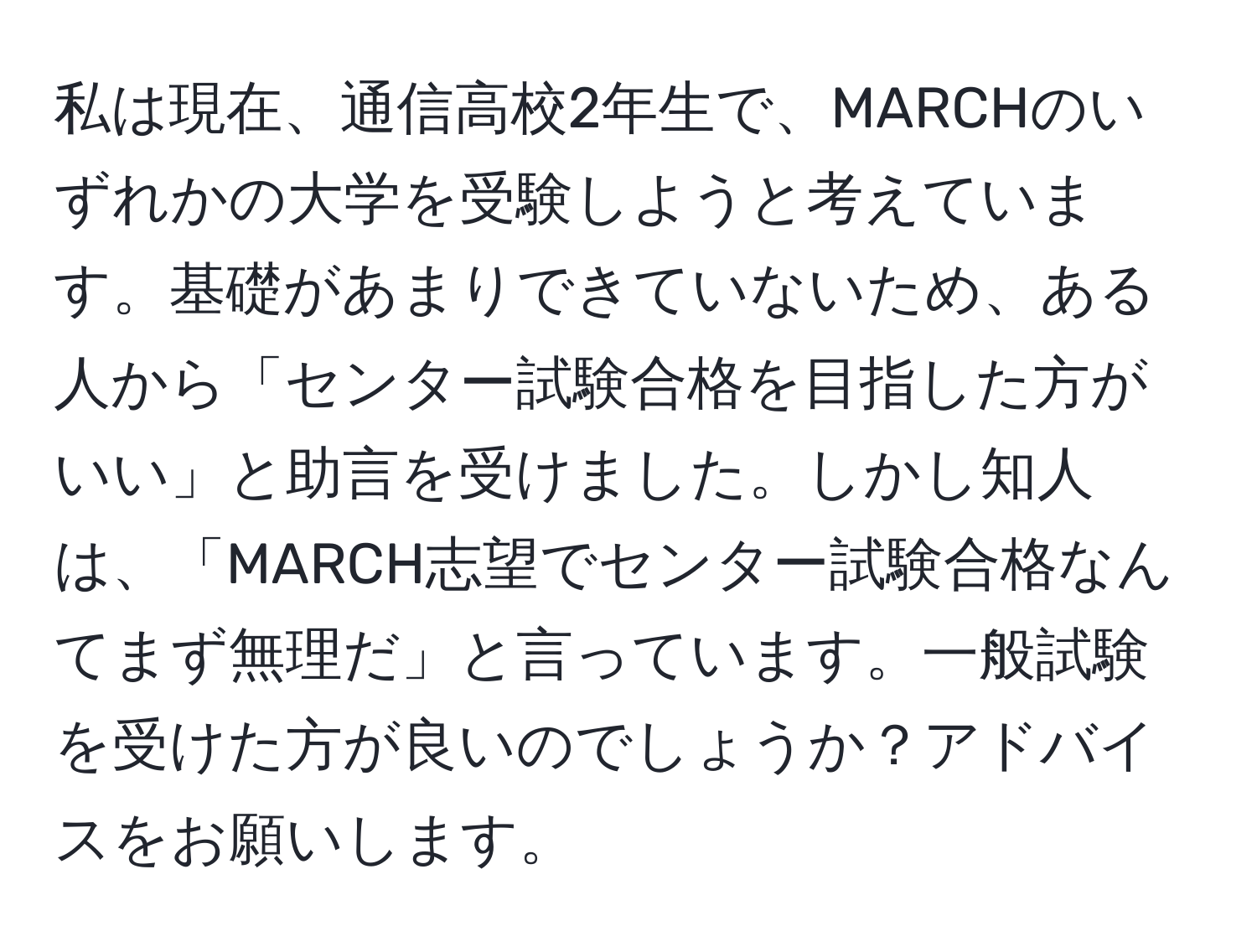 私は現在、通信高校2年生で、MARCHのいずれかの大学を受験しようと考えています。基礎があまりできていないため、ある人から「センター試験合格を目指した方がいい」と助言を受けました。しかし知人は、「MARCH志望でセンター試験合格なんてまず無理だ」と言っています。一般試験を受けた方が良いのでしょうか？アドバイスをお願いします。