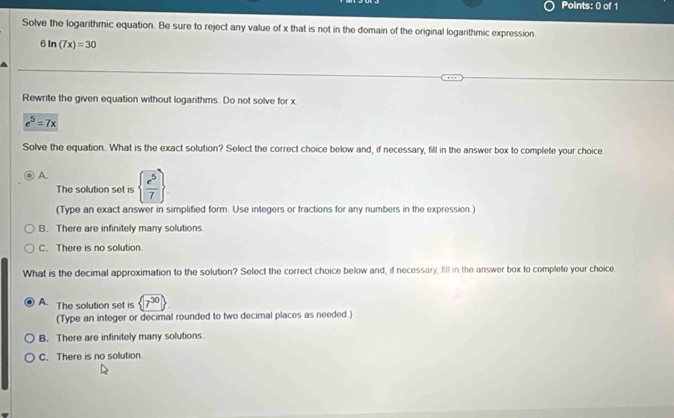 Solve the logarithmic equation. Be sure to reject any value of x that is not in the domain of the original logarithmic expression.
6ln (7x)=30
Rewrite the given equation without logarithms. Do not solve for x.
e^5=7x
Solve the equation. What is the exact solution? Select the correct choice below and, if necessary, fill in the answer box to complete your choice
A.   e^5/7 . 
The solution set is
(Type an exact answer in simplified form. Use integers or fractions for any numbers in the expression.)
B. There are infinitely many solutions.
C. There is no solution.
What is the decimal approximation to the solution? Select the correct choice below and, if necessary, fill in the answer box to complete your choice.
A. The solution set is 7^(30)
(Type an integer or decimal rounded to two decimnal places as needed.)
B. There are infinitely many solutions
C. There is no sollution