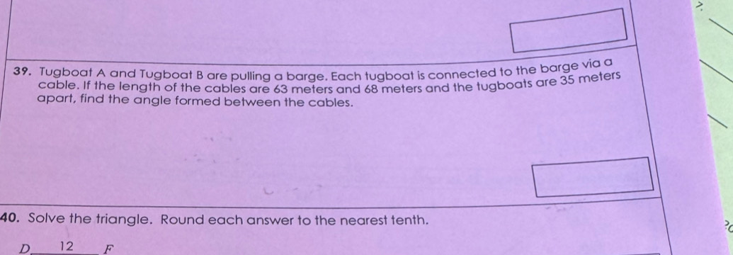 2 
39. Tugboat A and Tugboat B are pulling a barae. Each tuqboat is connected to the barge via a 
cable. If the length of the cables are 63 meters and 68 meters and the tugboats are 35 meters
apart, find the angle formed between the cables. 
40. Solve the triangle. Round each answer to the nearest tenth. 
3
D 12 F