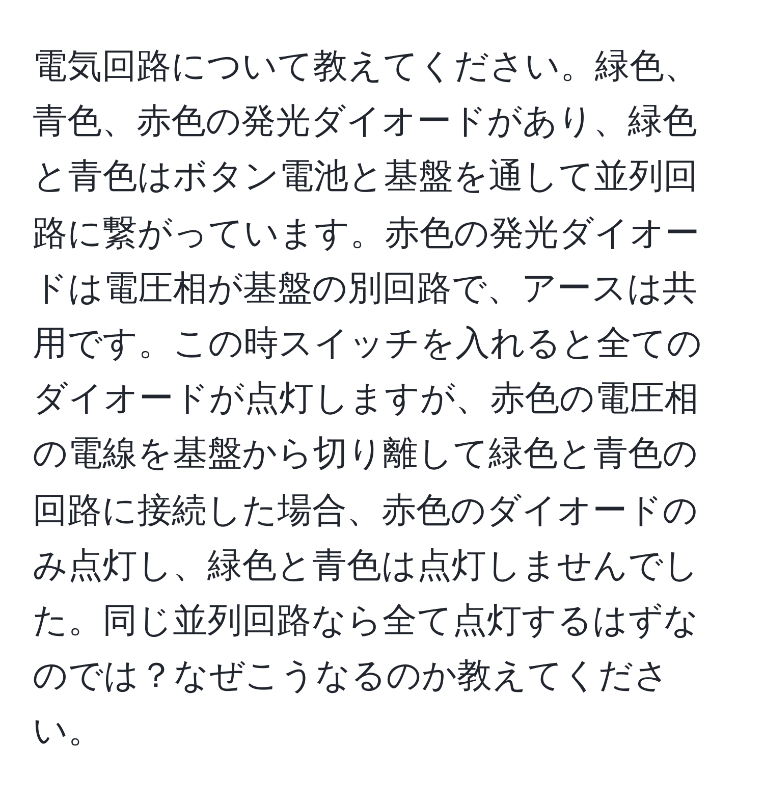 電気回路について教えてください。緑色、青色、赤色の発光ダイオードがあり、緑色と青色はボタン電池と基盤を通して並列回路に繋がっています。赤色の発光ダイオードは電圧相が基盤の別回路で、アースは共用です。この時スイッチを入れると全てのダイオードが点灯しますが、赤色の電圧相の電線を基盤から切り離して緑色と青色の回路に接続した場合、赤色のダイオードのみ点灯し、緑色と青色は点灯しませんでした。同じ並列回路なら全て点灯するはずなのでは？なぜこうなるのか教えてください。