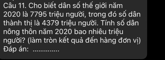 Cho biết dân số thế giới năm
2020 là 7795 triệu người, trong đó số dân 
thành thị là 4379 triệu người. Tính số dân 
nông thôn năm 2020 bao nhiêu triệu 
người? (làm tròn kết quả đến hàng đơn vị) 
Đáp án:_