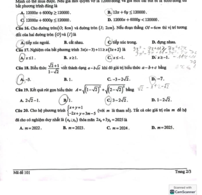 Minh cô thể mụa được. Nều giả môi quyền vô là 12000 đồng và gia môi cai bắt bí là 8000 đồng th
bắt phương trình đủng là
A. 12000x+6000y≥ 120000. B. 12x+6y≤ 120000.
C 12000x+6000y≤ 120000.
D. 12000x+6000y<120000.
Câu 16. Cho đường tròn (0;8cm) và đường tròn (I;2cm) ). Nếu đoạn thẳng OI=6cm thì vị trí tương
đổi của hai đường tròn (O) và (1) là
A. tiếp xúc ngoài. B. cắt nhau. C. tiếp xúc trong. D. đựng nhau.
Cầu 17. Nghiệm của bắt phương trình 3x(x-3)+11≥ x(3x+2) là
A. x≤ 1. B. x≥ 1. C. x≤ -1. D. x≥ -1.
Câu 18. Biểu thức  (sqrt(2)+1)/1-sqrt(2)  viết thành dạng a-bsqrt(c) khi đó giá trị biểu thức a-b+c bàng
A. -3. B. 1 . C. -3-2sqrt(2). D. −7.
Câu 19. Kết quả rút gọn biểu thức A=sqrt((1-sqrt 2))^2+sqrt((2-sqrt 2))^2 bằng
A. 2sqrt(2)-1. B. 1. C. 3-2sqrt(2). D. 1-2sqrt(2).
Câu 20. Cho hệ phương trình beginarrayl x+y=1 -2x+y=3m-5endarray. (với m là tham số). Tất cả các giá trị của m để hệ
đã cho có nghiệm duy nhất là (x_0;y_0) thỏa mãn 2x_0+3y_0=2025la
A. m=2022. B. m=2023. C. m=2024. D. m=2025.
Mã đè 101 Trang 2/3
Scanned with
cs CamScanner