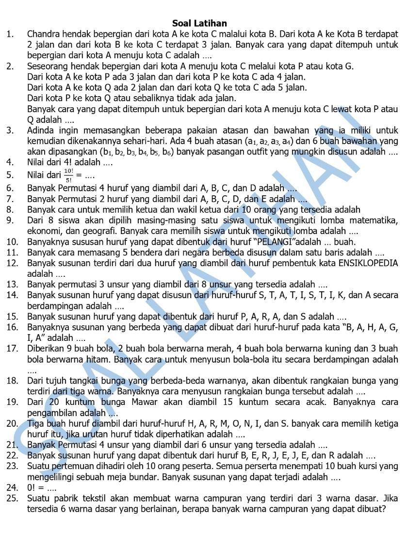 Soal Latihan
1. Chandra hendak bepergian dari kota A ke kota C malalui kota B. Dari kota A ke Kota B terdapat
2 jalan dan dari kota B ke kota C terdapat 3 jalan. Banyak cara yang dapat ditempuh untuk
bepergian dari kota A menuju kota C adalah ....
2. Seseorang hendak bepergian dari kota A menuju kota C melalui kota P atau kota G.
Dari kota A ke kota P ada 3 jalan dan dari kota P ke kota C ada 4 jalan.
Dari kota A ke kota Q ada 2 jalan dan dari kota Q ke tota C ada 5 jalan.
Dari kota P ke kota Q atau sebaliknya tidak ada jalan.
Banyak cara yang dapat ditempuh untuk bepergian dari kota A menuju kota C lewat kota P atau
Q adalah ....
3. Adinda ingin memasangkan beberapa pakaian atasan dan bawahan yang ia miliki untuk
kemudian dikenakannya sehari-hari. Ada 4 buah atasan (a_1,a_2,a_3,a_4) dan 6 buah bawahan yang
akan dipasangkan (b_1,b_2,b_3,b_4,b_5,b_6) banyak pasangan outfit yang mungkin disusun adalah ....
4. Nilai dari 4! adalah ....
5. Nilai dari  10!/5! = _
6. Banyak Permutasi 4 huruf yang diambil dari A, B, C, dan D adalah ....
7. Banyak Permutasi 2 huruf yang diambil dari A, B, C, D, dan E adalah
8. Banyak cara untuk memilih ketua dan wakil ketua dari 10 orang yang tersedia adalah
9. Dari 8 siswa akan dipilih masing-masing satu siswa untuk mengikuti lomba matematika,
ekonomi, dan geografi. Banyak cara memilih siswa untuk mengikuti lomba adalah ....
10. Banyaknya sususan huruf yang dapat dibentuk dari huruf “PELANGI”adalah ... buah.
11. Banyak cara memasang 5 bendera dari negara berbeda disusun dalam satu baris adalah ....
12. Banyak susunan terdiri dari dua huruf yang diambil dari huruf pembentuk kata ENSIKLOPEDIA
adalah ....
13. Banyak permutasi 3 unsur yang diambil dari 8 unsur yang tersedia adalah ....
14. Banyak susunan huruf yang dapat disusun dari huruf-huruf S, T, A, T, I, S, T, I, K, dan A secara
berdampingan adalah ....
15. Banyak susunan huruf yang dapat dibentuk dari huruf P, A, R, A, dan S adalah ....
16. Banyaknya susunan yang berbeda yang dapat dibuat dari huruf-huruf pada kata “B, A, H, A, G,
I, A'' adalah ....
17. Diberikan 9 buah bola, 2 buah bola berwarna merah, 4 buah bola berwarna kuning dan 3 buah
bola berwarna hitam. Banyak cara untuk menyusun bola-bola itu secara berdampingan adalah
18. Dari tujuh tangkai bunga yang berbeda-beda warnanya, akan dibentuk rangkaian bunga yang
terdiri dari tiga warna. Banyaknya cara menyusun rangkaian bunga tersebut adalah ....
19. Dari 20 kuntum bunga Mawar akan diambil 15 kuntum secara acak. Banyaknya cara
pengambilan adalah ....
20. Tiga buah huruf diambil dari huruf-huruf H, A, R, M, O, N, I, dan S. banyak cara memilih ketiga
huruf itu, jika urutan huruf tidak diperhatikan adalah ....
21. Banyak Permutasi 4 unsur yang diambil dari 6 unsur yang tersedia adalah ....
22. Banyak susunan huruf yang dapat dibentuk dari huruf B, E, R, J, E, J, E, dan R adalah ....
23. Suatu pertemuan dihadiri oleh 10 orang peserta. Semua perserta menempati 10 buah kursi yang
mengelilingi sebuah meja bundar. Banyak susunan yang dapat terjadi adalah ....
24. 0!= _
25. Suatu pabrik tekstil akan membuat warna campuran yang terdiri dari 3 warna dasar. Jika
tersedia 6 warna dasar yang berlainan, berapa banyak warna campuran yang dapat dibuat?