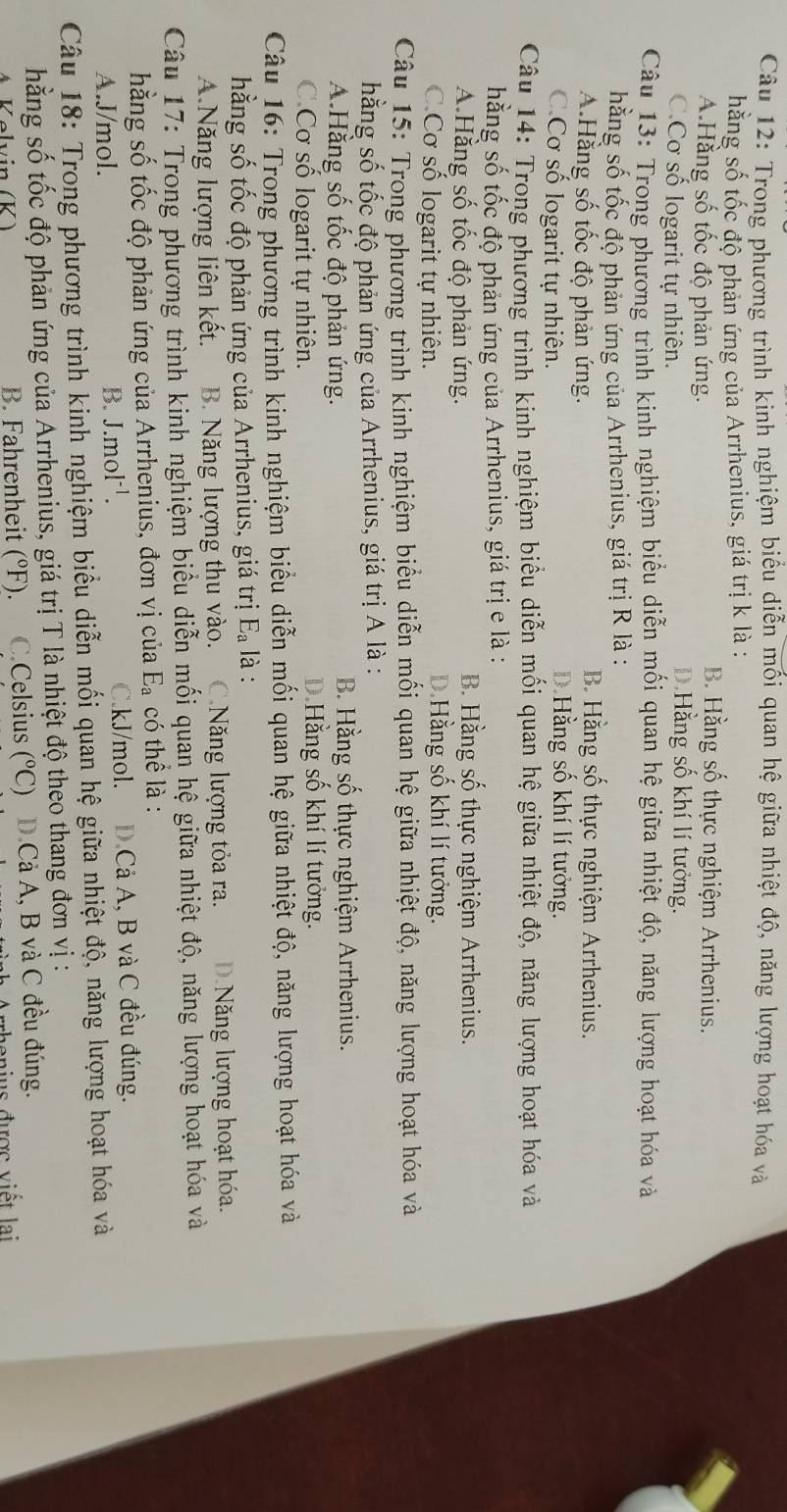 Trong phương trình kinh nghiệm biểu diễn mối quan hệ giữa nhiệt độ, năng lượng hoạt hóa và
hằng số tốc độ phản ứng của Arrhenius, giá trị k là :
A.Hằng số tốc độ phản ứng.
B. Hằng số thực nghiệm Arrhenius.
C.Cơ số logarit tự nhiên.
D.Hằng số khí lí tưởng.
Câu 13: Trong phường trình kinh nghiệm biểu diễn mối quan hệ giữa nhiệt độ, năng lượng hoạt hóa và
hằng số tốc độ phản ứng của Arrhenius, giá trị R là :
A.Hằng số tốc độ phản ứng.
B Hằng số thực nghiệm Arrhenius.
C.Cơ số logarit tự nhiên.
D.Hằng số khí lí tưởng.
Câu 14: Trong phường trình kinh nghiệm biểu diễn mối quan hệ giữa nhiệt độ, năng lượng hoạt hóa và
hằng số tốc độ phản ứng của Arrhenius, giá trị e là :
A.Hằng số tốc độ phản ứng.
B. Hằng số thực nghiệm Arrhenius.
C.Cơ số logarit tự nhiên.
D.Hằng số khí lí tưởng.
Câu 15: Trong phương trình kinh nghiệm biểu diễn mối quan hệ giữa nhiệt độ, năng lượng hoạt hóa và
hằng số tốc độ phản ứng của Arrhenius, giá trị A là :
A.Hằng số tốc độ phản ứng.
B. Hằng số thực nghiệm Arrhenius.
C.Cơ số logarit tự nhiên.
D.Hằng số khí lí tưởng.
Câu 16: Trong phương trình kinh nghiệm biểu diễn mối quan hệ giữa nhiệt độ, năng lượng hoạt hóa và
hằng số tốc độ phản ứng của Arrhenius, giá trị E_a là :
A.Năng lượng liên kết. B. Năng lượng thu vào. C.Năng lượng tỏa ra. D.Năng lượng hoạt hóa.
Câu 17: Trong phương trình kinh nghiệm biểu diễn mối quan hệ giữa nhiệt độ, năng lượng hoạt hóa và
hằng số tốc độ phản ứng của Arrhenius, đơn vị của E_a có thể là :
A.J/mol. C.kJ/mol. D.Cả A, B và C đều đúng.
B. J.mol^(-1).
Câu 18: Trong phương trình kinh nghiệm biểu diễn mối quan hệ giữa nhiệt độ, năng lượng hoạt hóa và
hằng số tốc độ phản ứng của Arrhenius, giá trị T là nhiệt độ theo thang đơn vị :
Kəlvin (K) B. Fahrenheit (°F). C.Celsius (^circ C) D.Cả A, B và C đều đúng.
được viết lại