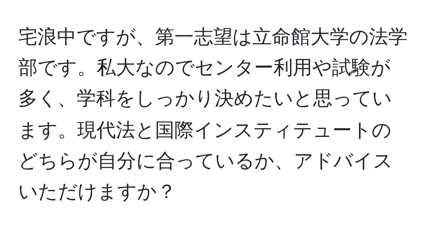 宅浪中ですが、第一志望は立命館大学の法学部です。私大なのでセンター利用や試験が多く、学科をしっかり決めたいと思っています。現代法と国際インスティテュートのどちらが自分に合っているか、アドバイスいただけますか？