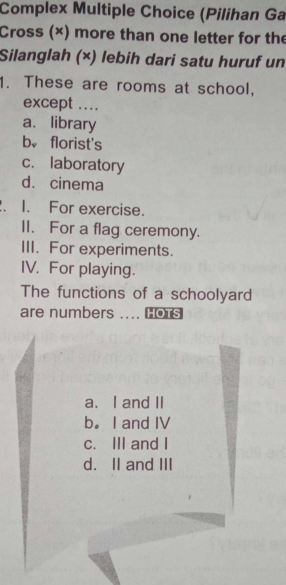 Complex Multiple Choice (Pilihan Ga
Cross (×) more than one letter for the
Silanglah (×) lebih dari satu huruf un
1. These are rooms at school,
except ....
a. library
b。 florist's
c. laboratory
d. cinema
. I. For exercise.
II. For a flag ceremony.
III. For experiments.
IV. For playing.
The functions of a schoolyard
are numbers .... HOTS
a. I and II
b。 I and IV
c. III and I
d. II and III